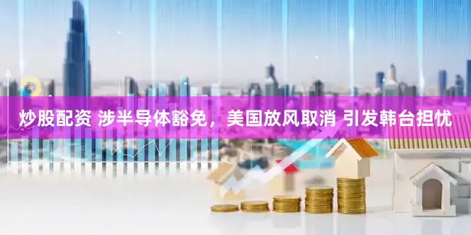 炒股配资 涉半导体豁免，美国放风取消 引发韩台担忧