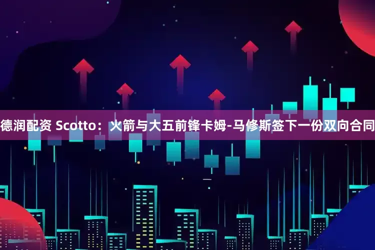 德润配资 Scotto：火箭与大五前锋卡姆-马修斯签下一份双向合同