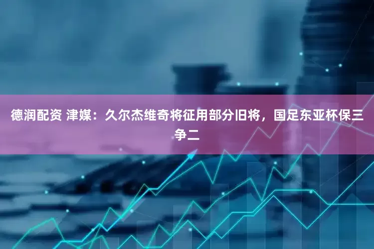 德润配资 津媒：久尔杰维奇将征用部分旧将，国足东亚杯保三争二