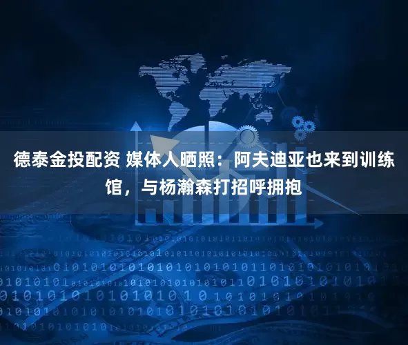 德泰金投配资 媒体人晒照：阿夫迪亚也来到训练馆，与杨瀚森打招呼拥抱