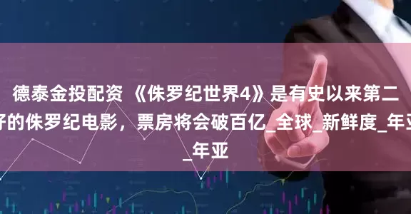 德泰金投配资 《侏罗纪世界4》是有史以来第二好的侏罗纪电影，票房将会破百亿_全球_新鲜度_年亚