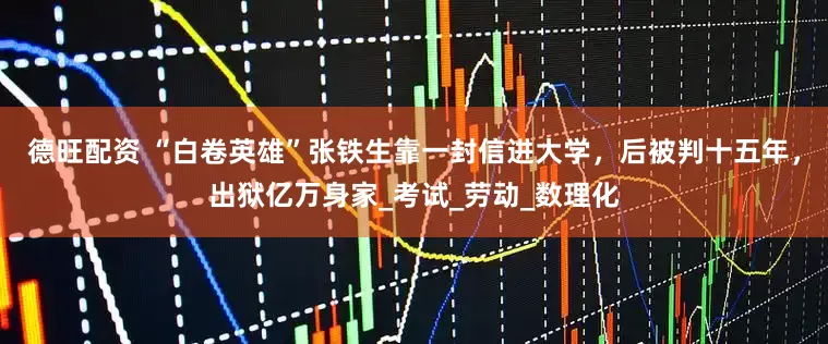 德旺配资 “白卷英雄”张铁生靠一封信进大学，后被判十五年，出狱亿万身家_考试_劳动_数理化