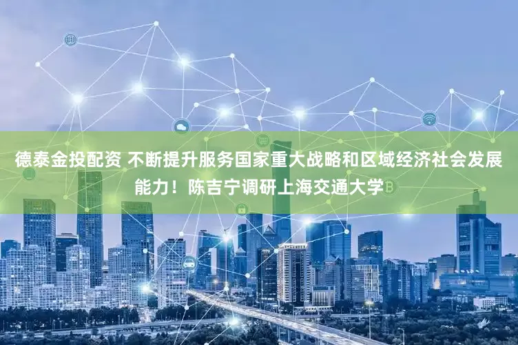 德泰金投配资 不断提升服务国家重大战略和区域经济社会发展能力！陈吉宁调研上海交通大学