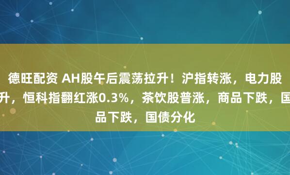 德旺配资 AH股午后震荡拉升！沪指转涨，电力股持续拉升，恒科指翻红涨0.3%，茶饮股普涨，商品下跌，国债分化