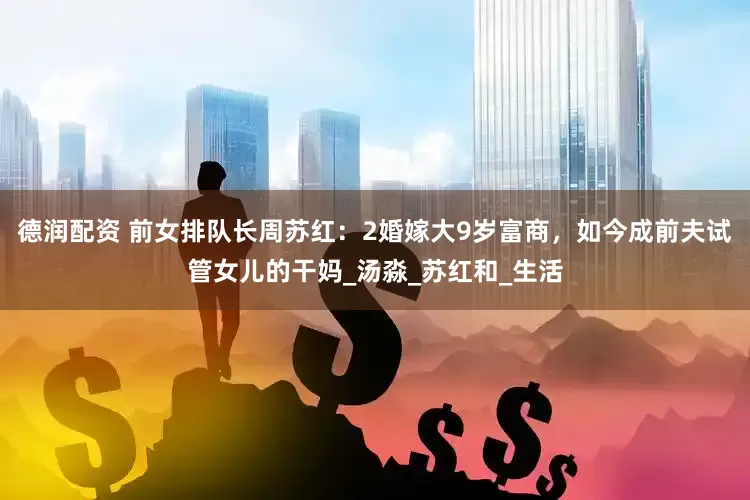 德润配资 前女排队长周苏红：2婚嫁大9岁富商，如今成前夫试管女儿的干妈_汤淼_苏红和_生活