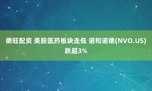 德旺配资 美股医药板块走低 诺和诺德(NVO.US)跌超3%