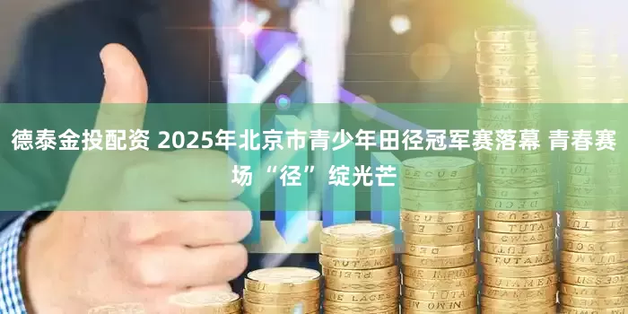德泰金投配资 2025年北京市青少年田径冠军赛落幕 青春赛场 “径” 绽光芒