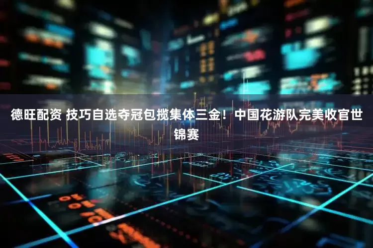 德旺配资 技巧自选夺冠包揽集体三金！中国花游队完美收官世锦赛