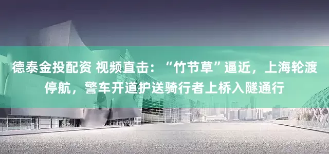 德泰金投配资 视频直击：“竹节草”逼近，上海轮渡停航，警车开道护送骑行者上桥入隧通行