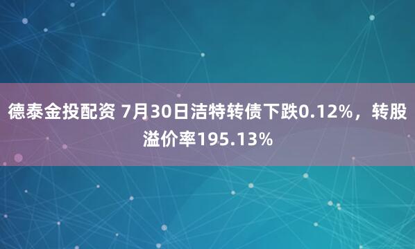 德泰金投配资 7月30日洁特转债下跌0.12%，转股溢价率195.13%