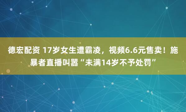 德宏配资 17岁女生遭霸凌，视频6.6元售卖！施暴者直播叫嚣“未满14岁不予处罚”