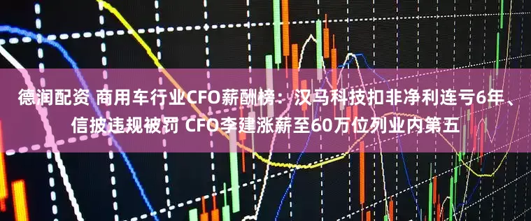 德润配资 商用车行业CFO薪酬榜：汉马科技扣非净利连亏6年、信披违规被罚 CFO李建涨薪至60万位列业内第五