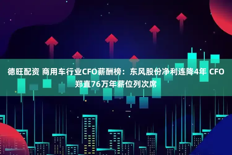 德旺配资 商用车行业CFO薪酬榜：东风股份净利连降4年 CFO郑直76万年薪位列次席