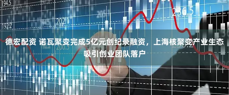 德宏配资 诺瓦聚变完成5亿元创纪录融资，上海核聚变产业生态吸引创业团队落户