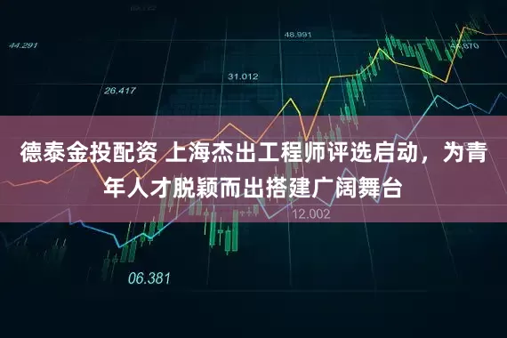 德泰金投配资 上海杰出工程师评选启动，为青年人才脱颖而出搭建广阔舞台