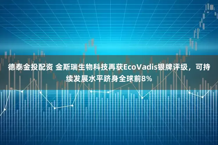德泰金投配资 金斯瑞生物科技再获EcoVadis银牌评级，可持续发展水平跻身全球前8%