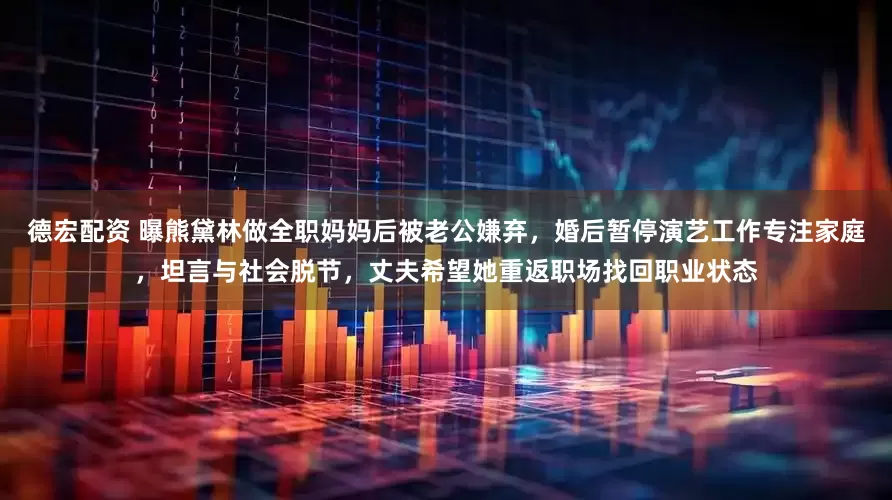 德宏配资 曝熊黛林做全职妈妈后被老公嫌弃,婚后暂停演艺工作专注家庭,坦言与社会脱节,丈夫希望她重返职场找回职业状态