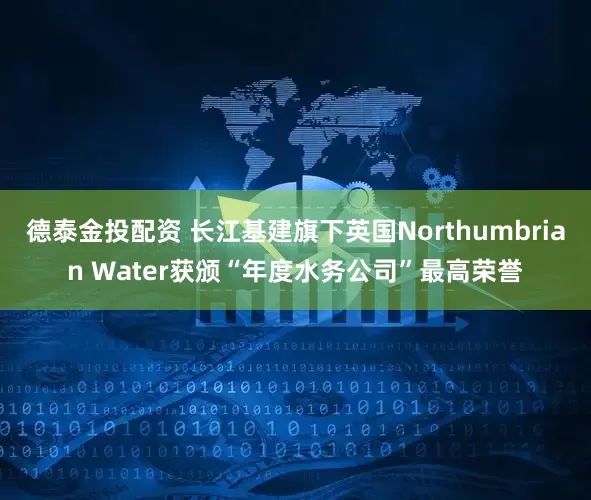 德泰金投配资 长江基建旗下英国Northumbrian Water获颁“年度水务公司”最高荣誉