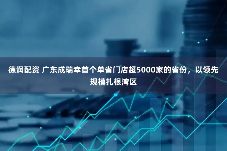 德润配资 广东成瑞幸首个单省门店超5000家的省份，以领先规模扎根湾区