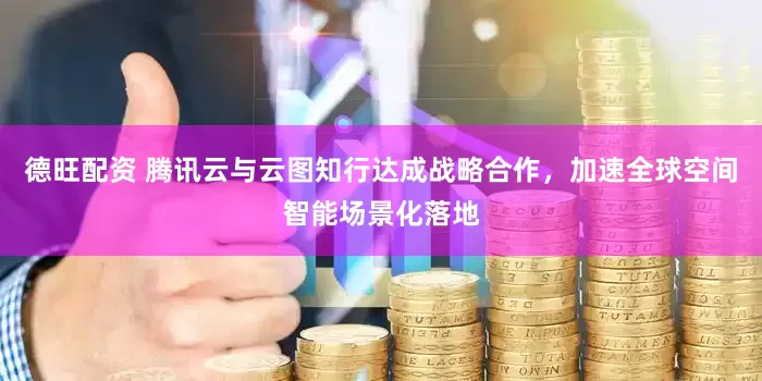 德旺配资 腾讯云与云图知行达成战略合作，加速全球空间智能场景化落地