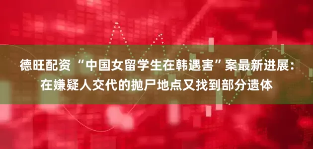德旺配资 “中国女留学生在韩遇害”案最新进展：在嫌疑人交代的抛尸地点又找到部分遗体