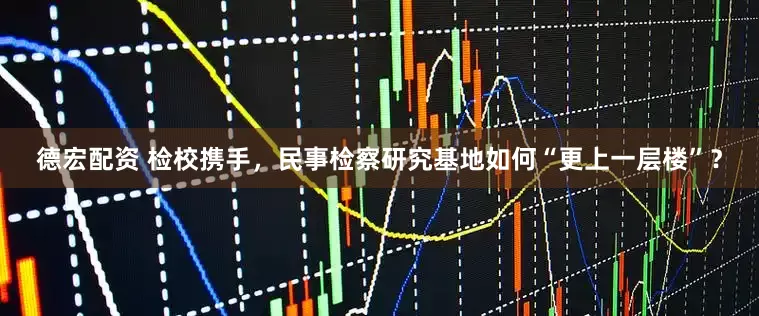 德宏配资 检校携手,民事检察研究基地如何“更上一层楼”?